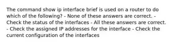 The command show ip interface brief is used on a router to do which of the following? - None of these answers are correct. - Check the status of the interfaces - All these answers are correct. - Check the assigned IP addresses for the interface - Check the current configuration of the interfaces