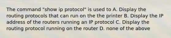 The command "show ip protocol" is used to A. Display the routing protocols that can run on the the printer B. Display the IP address of the routers running an IP protocol C. Display the routing protocol running on the router D. none of the above