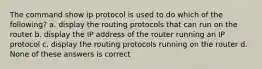 The command show ip protocol is used to do which of the following? a. display the routing protocols that can run on the router b. display the IP address of the router running an IP protocol c. display the routing protocols running on the router d. None of these answers is correct