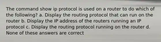 The command show ip protocol is used on a router to do which of the following? a. Display the routing protocol that can run on the router b. Display the IP address of the routers running an IP protocol c. Display the routing protocol running on the router d. None of these answers are correct