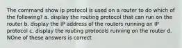 The command show ip protocol is used on a router to do which of the following? a. display the routing protocol that can run on the router b. display the IP address of the routers running an IP protocol c. display the routing protocols running on the router d. NOne of these answers is correct