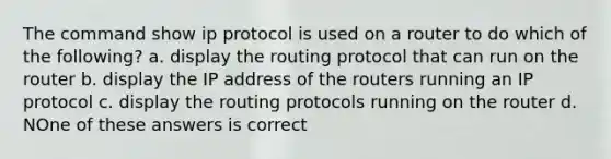 The command show ip protocol is used on a router to do which of the following? a. display the routing protocol that can run on the router b. display the IP address of the routers running an IP protocol c. display the routing protocols running on the router d. NOne of these answers is correct