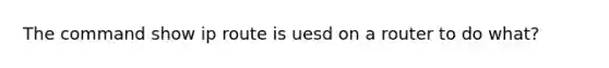 The command show ip route is uesd on a router to do what?