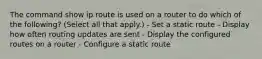 The command show ip route is used on a router to do which of the following? (Select all that apply.) - Set a static route - Display how often routing updates are sent - Display the configured routes on a router - Configure a static route