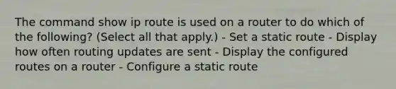 The command show ip route is used on a router to do which of the following? (Select all that apply.) - Set a static route - Display how often routing updates are sent - Display the configured routes on a router - Configure a static route