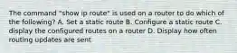 The command "show ip route" is used on a router to do which of the following? A. Set a static route B. Configure a static route C. display the configured routes on a router D. Display how often routing updates are sent