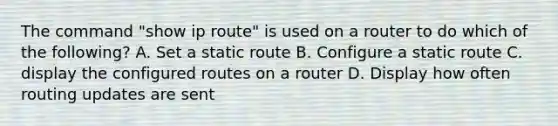 The command "show ip route" is used on a router to do which of the following? A. Set a static route B. Configure a static route C. display the configured routes on a router D. Display how often routing updates are sent