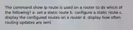 The command show ip route is used on a router to do which of the following? a. set a static route b. configure a static route c. display the configured routes on a router d. display how often routing updates are sent