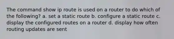 The command show ip route is used on a router to do which of the following? a. set a static route b. configure a static route c. display the configured routes on a router d. display how often routing updates are sent