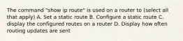 The command "show ip route" is used on a router to (select all that apply) A. Set a static route B. Configure a static route C. display the configured routes on a router D. Display how often routing updates are sent