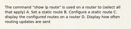 The command "show ip route" is used on a router to (select all that apply) A. Set a static route B. Configure a static route C. display the configured routes on a router D. Display how often routing updates are sent