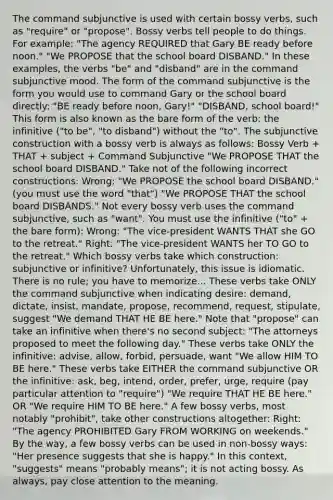 The command subjunctive is used with certain bossy verbs, such as "require" or "propose". Bossy verbs tell people to do things. For example: "The agency REQUIRED that Gary BE ready before noon." "We PROPOSE that the school board DISBAND." In these examples, the verbs "be" and "disband" are in the command subjunctive mood. The form of the command subjunctive is the form you would use to command Gary or the school board directly: "BE ready before noon, Gary!" "DISBAND, school board!" This form is also known as the bare form of the verb: the infinitive ("to be", "to disband") without the "to". The subjunctive construction with a bossy verb is always as follows: Bossy Verb + THAT + subject + Command Subjunctive "We PROPOSE THAT the school board DISBAND." Take not of the following incorrect constructions: Wrong: "We PROPOSE the school board DISBAND." (you must use the word "that") "We PROPOSE THAT the school board DISBANDS." Not every bossy verb uses the command subjunctive, such as "want". You must use the infinitive ("to" + the bare form): Wrong: "The vice-president WANTS THAT she GO to the retreat." Right: "The vice-president WANTS her TO GO to the retreat." Which bossy verbs take which construction: subjunctive or infinitive? Unfortunately, this issue is idiomatic. There is no rule; you have to memorize... These verbs take ONLY the command subjunctive when indicating desire: demand, dictate, insist, mandate, propose, recommend, request, stipulate, suggest "We demand THAT HE BE here." Note that "propose" can take an infinitive when there's no second subject: "The attorneys proposed to meet the following day." These verbs take ONLY the infinitive: advise, allow, forbid, persuade, want "We allow HIM TO BE here." These verbs take EITHER the command subjunctive OR the infinitive: ask, beg, intend, order, prefer, urge, require (pay particular attention to "require") "We require THAT HE BE here." OR "We require HIM TO BE here." A few bossy verbs, most notably "prohibit", take other constructions altogether: Right: "The agency PROHIBITED Gary FROM WORKING on weekends." By the way, a few bossy verbs can be used in non-bossy ways: "Her presence suggests that she is happy." In this context, "suggests" means "probably means"; it is not acting bossy. As always, pay close attention to the meaning.