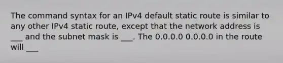 The command syntax for an IPv4 default static route is similar to any other IPv4 static route, except that the network address is ___ and the subnet mask is ___. The 0.0.0.0 0.0.0.0 in the route will ___