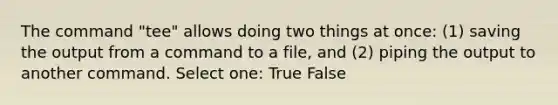 The command "tee" allows doing two things at once: (1) saving the output from a command to a file, and (2) piping the output to another command. Select one: True False