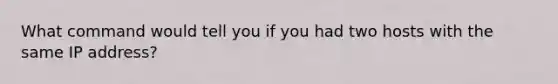 What command would tell you if you had two hosts with the same IP address?