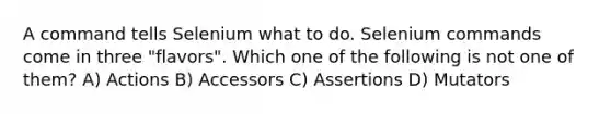 A command tells Selenium what to do. Selenium commands come in three "flavors". Which one of the following is not one of them? A) Actions B) Accessors C) Assertions D) Mutators