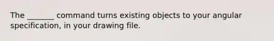 The _______ command turns existing objects to your angular specification, in your drawing file.