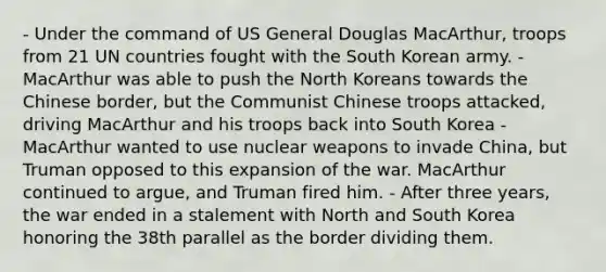 - Under the command of US General Douglas MacArthur, troops from 21 UN countries fought with the South Korean army. - MacArthur was able to push the North Koreans towards the Chinese border, but the Communist Chinese troops attacked, driving MacArthur and his troops back into South Korea - MacArthur wanted to use nuclear weapons to invade China, but Truman opposed to this expansion of the war. MacArthur continued to argue, and Truman fired him. - After three years, the war ended in a stalement with North and South Korea honoring the 38th parallel as the border dividing them.