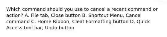 Which command should you use to cancel a recent command or action? A. File tab, Close button B. Shortcut Menu, Cancel command C. Home Ribbon, Cleat Formatting button D. Quick Access tool bar, Undo button