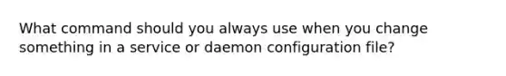 What command should you always use when you change something in a service or daemon configuration file?