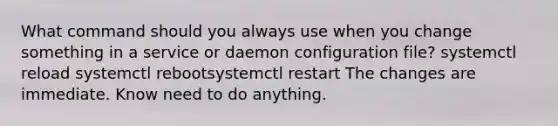 What command should you always use when you change something in a service or daemon configuration file? systemctl reload systemctl rebootsystemctl restart The changes are immediate. Know need to do anything.