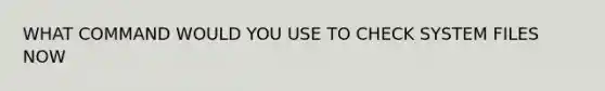 WHAT COMMAND WOULD YOU USE TO CHECK SYSTEM FILES NOW