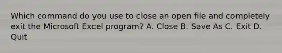 Which command do you use to close an open file and completely exit the Microsoft Excel program? A. Close B. Save As C. Exit D. Quit