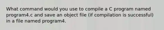 What command would you use to compile a C program named program4.c and save an object file (if compilation is successful) in a file named program4.