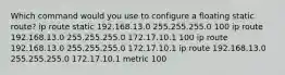 Which command would you use to configure a floating static route? ip route static 192.168.13.0 255.255.255.0 100 ip route 192.168.13.0 255.255.255.0 172.17.10.1 100 ip route 192.168.13.0 255.255.255.0 172.17.10.1 ip route 192.168.13.0 255.255.255.0 172.17.10.1 metric 100