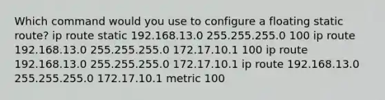 Which command would you use to configure a floating static route? ip route static 192.168.13.0 255.255.255.0 100 ip route 192.168.13.0 255.255.255.0 172.17.10.1 100 ip route 192.168.13.0 255.255.255.0 172.17.10.1 ip route 192.168.13.0 255.255.255.0 172.17.10.1 metric 100