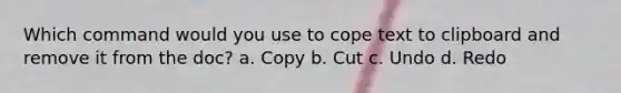 Which command would you use to cope text to clipboard and remove it from the doc? a. Copy b. Cut c. Undo d. Redo