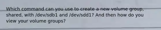 Which command can you use to create a new volume group, shared, with /dev/sdb1 and /dev/sdd1? And then how do you view your volume groups?