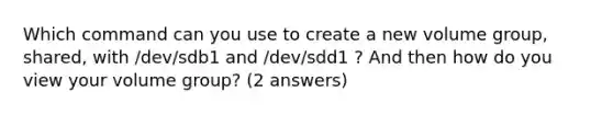 Which command can you use to create a new volume group, shared, with /dev/sdb1 and /dev/sdd1 ? And then how do you view your volume group? (2 answers)