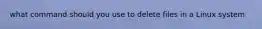 what command should you use to delete files in a Linux system
