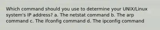 Which command should you use to determine your UNIX/Linux system's IP address? a. The netstat command b. The arp command c. The ifconfig command d. The ipconfig command