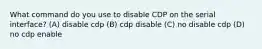 What command do you use to disable CDP on the serial interface? (A) disable cdp (B) cdp disable (C) no disable cdp (D) no cdp enable