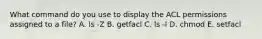 What command do you use to display the ACL permissions assigned to a file? A. ls -Z B. getfacl C. ls -l D. chmod E. setfacl