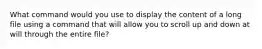 What command would you use to display the content of a long file using a command that will allow you to scroll up and down at will through the entire file?