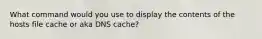 What command would you use to display the contents of the hosts file cache or aka DNS cache?