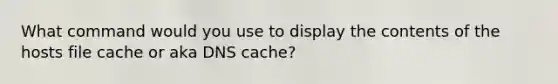 What command would you use to display the contents of the hosts file cache or aka DNS cache?