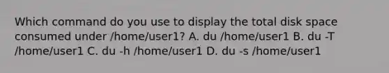 Which command do you use to display the total disk space consumed under /home/user1? A. du /home/user1 B. du -T /home/user1 C. du -h /home/user1 D. du -s /home/user1