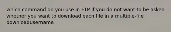 which command do you use in FTP if you do not want to be asked whether you want to download each file in a multiple-file downloadusername