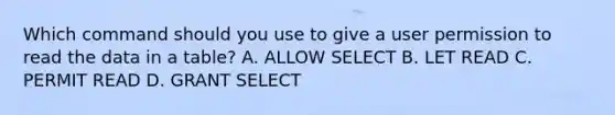 Which command should you use to give a user permission to read the data in a table? A. ALLOW SELECT B. LET READ C. PERMIT READ D. GRANT SELECT