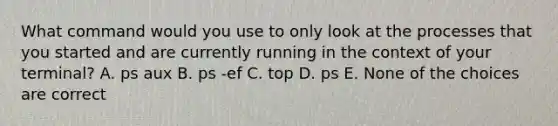 What command would you use to only look at the processes that you started and are currently running in the context of your terminal? A. ps aux B. ps -ef C. top D. ps E. None of the choices are correct