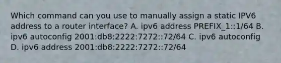 Which command can you use to manually assign a static IPV6 address to a router interface? A. ipv6 address PREFIX_1::1/64 B. ipv6 autoconfig 2001:db8:2222:7272::72/64 C. ipv6 autoconfig D. ipv6 address 2001:db8:2222:7272::72/64