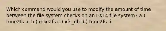 Which command would you use to modify the amount of time between the file system checks on an EXT4 file system? a.) tune2fs -c b.) mke2fs c.) xfs_db d.) tune2fs -i