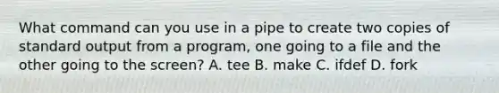 What command can you use in a pipe to create two copies of standard output from a program, one going to a file and the other going to the screen? A. tee B. make C. ifdef D. fork