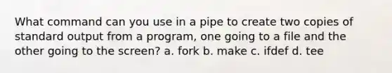 What command can you use in a pipe to create two copies of standard output from a program, one going to a file and the other going to the screen? a. fork b. make c. ifdef d. tee