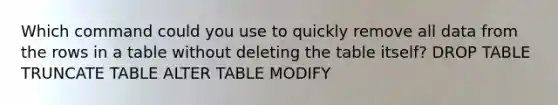 Which command could you use to quickly remove all data from the rows in a table without deleting the table itself? DROP TABLE TRUNCATE TABLE ALTER TABLE MODIFY