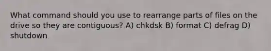 What command should you use to rearrange parts of files on the drive so they are contiguous? A) chkdsk B) format C) defrag D) shutdown